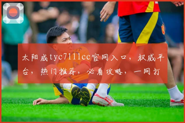 太阳成tyc7111cc官网入口，权威平台，热门推荐，必看攻略，一网打尽