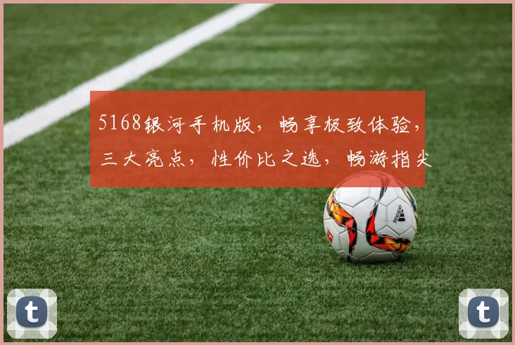 5168银河手机版，畅享极致体验，三大亮点，性价比之选，畅游指尖世界，不容错过